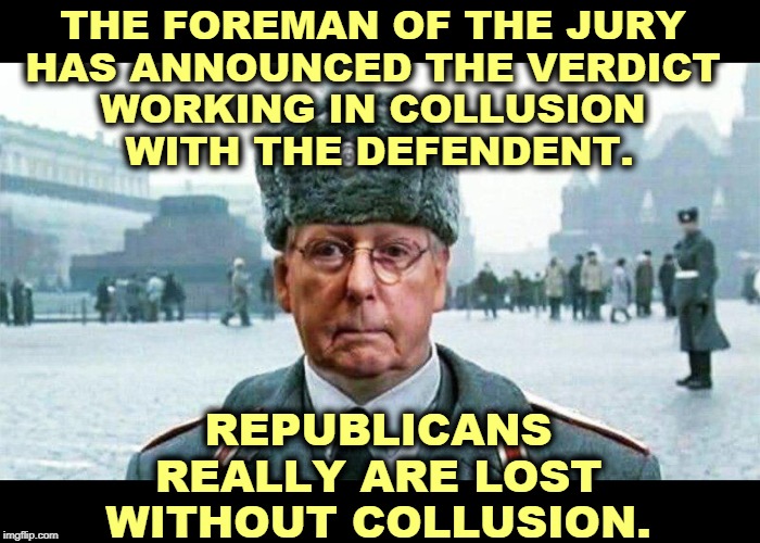 Moscow Mitch is letting Trump run his own trial. Then they'll complain it's a farce, one they themselves made. | THE FOREMAN OF THE JURY 
HAS ANNOUNCED THE VERDICT 
WORKING IN COLLUSION 
WITH THE DEFENDENT. REPUBLICANS REALLY ARE LOST WITHOUT COLLUSION. | image tagged in moscow mitch,trump,collusion,trial,republicans,gop | made w/ Imgflip meme maker