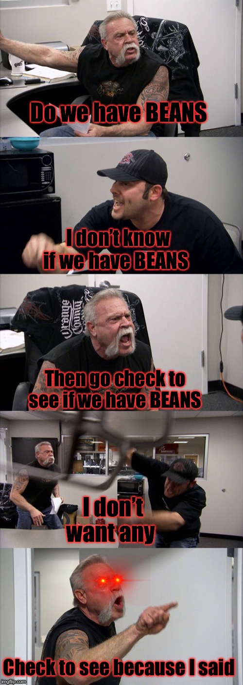 American Chopper Argument Meme | Do we have BEANS; I don’t know if we have BEANS; Then go check to see if we have BEANS; I don’t want any; Check to see because I said | image tagged in memes,american chopper argument | made w/ Imgflip meme maker