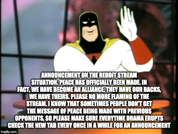 Space ghost announcement | ANNOUNCEMENT ON THE REDDIT STREAM SITUATION. PEACE HAS OFFICIALLY BEEN MADE. IN FACT, WE HAVE BECOME AN ALLIANCE. THEY HAVE OUR BACKS, WE HAVE THEIRS. PLEASE NO MORE FLAMING OF THE STREAM. I KNOW THAT SOMETIMES PEOPLE DON'T GET THE MESSAGE OF PEACE BEING MADE WITH PREVIOUS OPPONENTS, SO PLEASE MAKE SURE EVERYTIME DRAMA ERUPTS CHECK THE NEW TAB EVERY ONCE IN A WHILE FOR AN ANNOUNCEMENT | image tagged in space ghost announcement | made w/ Imgflip meme maker