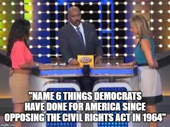 Historical Hypocrisy |  "NAME 6 THINGS DEMOCRATS HAVE DONE FOR AMERICA SINCE OPPOSING THE CIVIL RIGHTS ACT IN 1964" | image tagged in family fued,social justice,memes,so true memes,funny memes,liberal hypocrisy | made w/ Imgflip meme maker