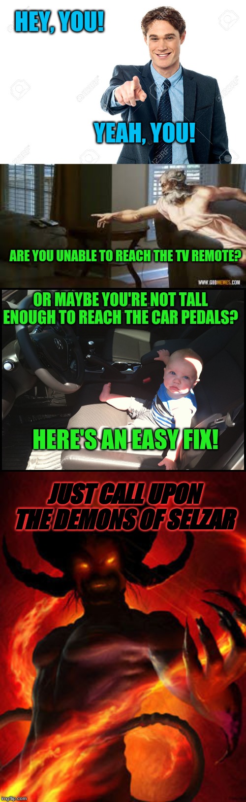 The Demons of Selzar | HEY, YOU! YEAH, YOU! ARE YOU UNABLE TO REACH THE TV REMOTE? OR MAYBE YOU'RE NOT TALL ENOUGH TO REACH THE CAR PEDALS? HERE'S AN EASY FIX! JUST CALL UPON THE DEMONS OF SELZAR | image tagged in demon,memes,dank memes,funny | made w/ Imgflip meme maker