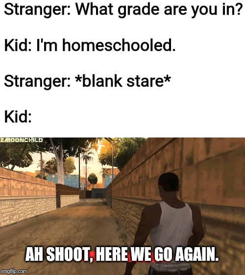 That moment when you KNOW the questions are coming (even when you have your answers ready!). | Stranger: What grade are you in?
 
Kid: I'm homeschooled.
 
Stranger: *blank stare*
 
Kid:; AH SHOOT, HERE WE GO AGAIN. | image tagged in here we go again,homeschool,questions,same thing almost every time,unschool,sde | made w/ Imgflip meme maker