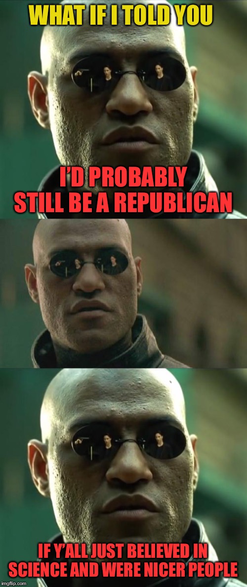 When you reflect on what it would take for you to become a Republican again. | WHAT IF I TOLD YOU; I’D PROBABLY STILL BE A REPUBLICAN; IF Y’ALL JUST BELIEVED IN SCIENCE AND WERE NICER PEOPLE | image tagged in memes,matrix morpheus,morpheus,republican,gop,science | made w/ Imgflip meme maker