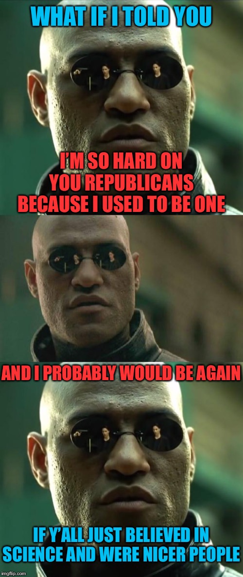 If y’all weren’t so dang... Trumpist. | WHAT IF I TOLD YOU; I’M SO HARD ON YOU REPUBLICANS BECAUSE I USED TO BE ONE; AND I PROBABLY WOULD BE AGAIN; IF Y’ALL JUST BELIEVED IN SCIENCE AND WERE NICER PEOPLE | image tagged in memes,matrix morpheus,morpheus,republicans,gop,democrat | made w/ Imgflip meme maker