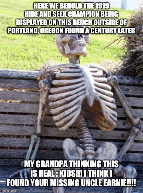 Waiting Skeleton Meme | HERE WE BEHOLD THE 1919 HIDE AND SEEK CHAMPION BEING DISPLAYED ON THIS BENCH OUTSIDE OF PORTLAND, OREGON FOUND A CENTURY LATER; MY GRANDPA THINKING THIS IS REAL : KIDS!!! I THINK I FOUND YOUR MISSING UNCLE EARNIE!!!! | image tagged in memes,waiting skeleton | made w/ Imgflip meme maker