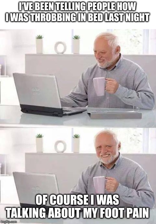 Hide the Pain Harold | I’VE BEEN TELLING PEOPLE HOW I WAS THROBBING IN BED LAST NIGHT; OF COURSE I WAS TALKING ABOUT MY FOOT PAIN | image tagged in memes,hide the pain harold | made w/ Imgflip meme maker