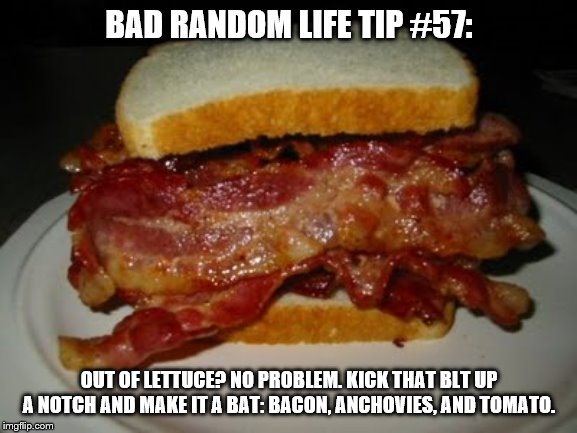 Bacon Sandwich | BAD RANDOM LIFE TIP #57:; OUT OF LETTUCE? NO PROBLEM. KICK THAT BLT UP A NOTCH AND MAKE IT A BAT: BACON, ANCHOVIES, AND TOMATO. | image tagged in bacon sandwich | made w/ Imgflip meme maker