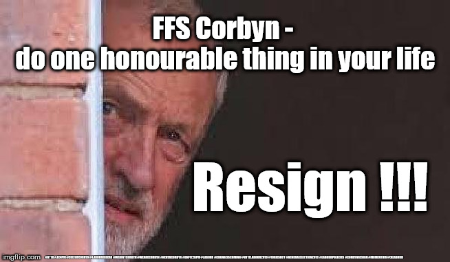 ffs Corbyn - resign !!! | FFS Corbyn - 
do one honourable thing in your life; Resign !!! #GTTO #JC4PM #CULTOFCORBYN #LABOURISDEAD #WEAINTCORBYN #WEARECORBYN #NEVERCORBYN #UNFIT2BPM #LABOUR #CHANGEISCOMING #VOTELABOUR2019 #TORIESOUT #GENERALELECTION2019 #LABOURPOLICIES #CORBYNRESIGN #MOMENTUM #EXLABOUR | image tagged in ohh cowardly corbyn,brexit election 2019,lansman momentum,momentum students,cultofcorbyn,labourisdead | made w/ Imgflip meme maker