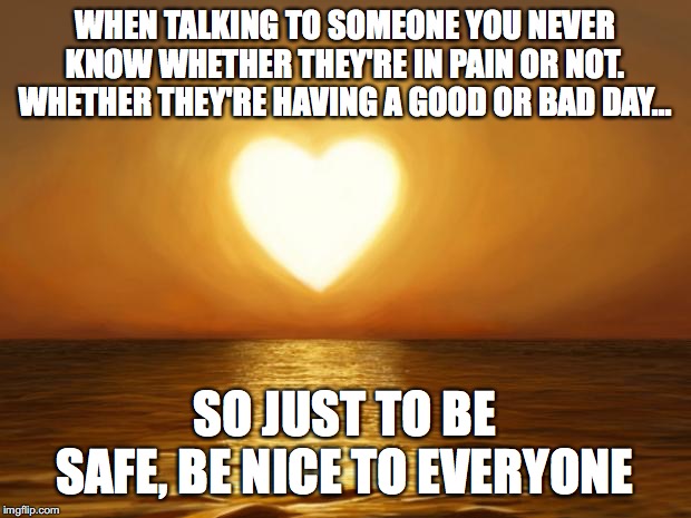 Love | WHEN TALKING TO SOMEONE YOU NEVER KNOW WHETHER THEY'RE IN PAIN OR NOT. WHETHER THEY'RE HAVING A GOOD OR BAD DAY... SO JUST TO BE SAFE, BE NICE TO EVERYONE | image tagged in love | made w/ Imgflip meme maker