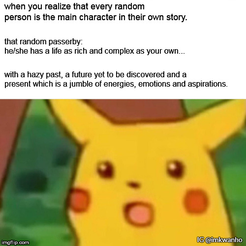 Surprised Pikachu Meme | when you realize that every random person is the main character in their own story. that random passerby:
he/she has a life as rich and complex as your own... with a hazy past, a future yet to be discovered and a present which is a jumble of energies, emotions and aspirations. IG @imkwanho | image tagged in memes,surprised pikachu | made w/ Imgflip meme maker