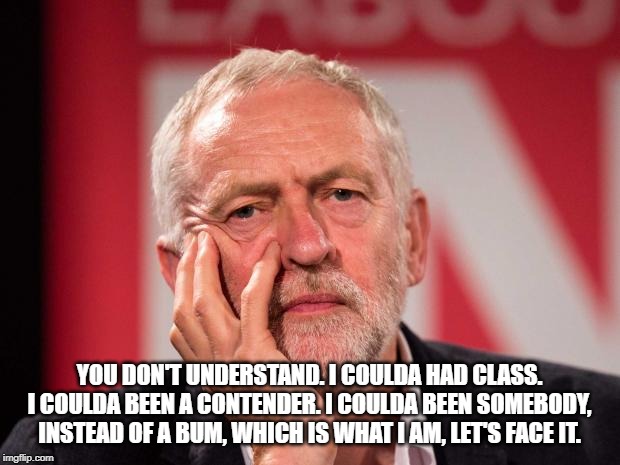 Jeremy Corbyn | YOU DON'T UNDERSTAND. I COULDA HAD CLASS. I COULDA BEEN A CONTENDER. I COULDA BEEN SOMEBODY, INSTEAD OF A BUM, WHICH IS WHAT I AM, LET'S FACE IT. | image tagged in jeremy corbyn | made w/ Imgflip meme maker