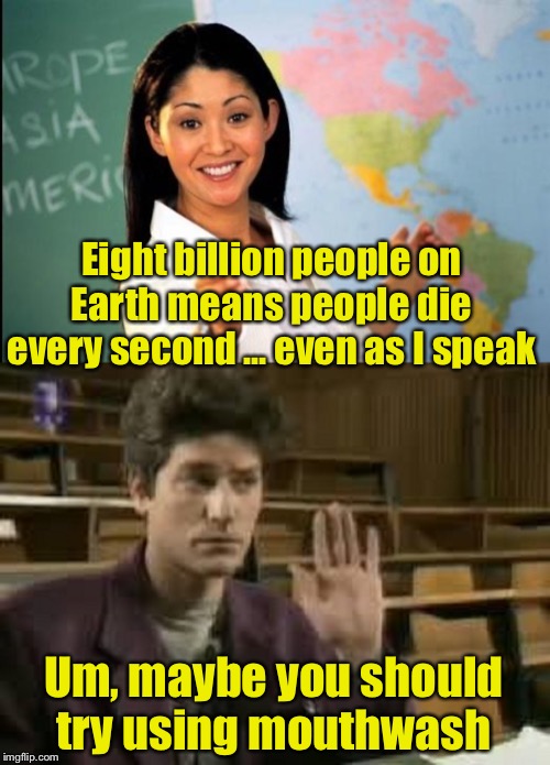 Unhelpful Student | Eight billion people on Earth means people die every second ... even as I speak; Um, maybe you should try using mouthwash | image tagged in unhelpful teacher,student,bad breath | made w/ Imgflip meme maker