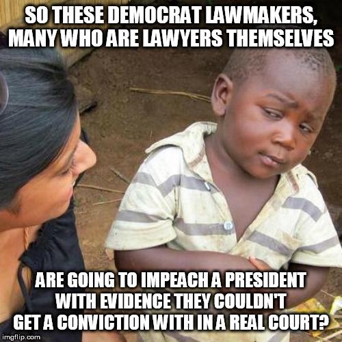 Third World Skeptical Kid Meme | SO THESE DEMOCRAT LAWMAKERS, MANY WHO ARE LAWYERS THEMSELVES; ARE GOING TO IMPEACH A PRESIDENT WITH EVIDENCE THEY COULDN'T GET A CONVICTION WITH IN A REAL COURT? | image tagged in memes,third world skeptical kid | made w/ Imgflip meme maker
