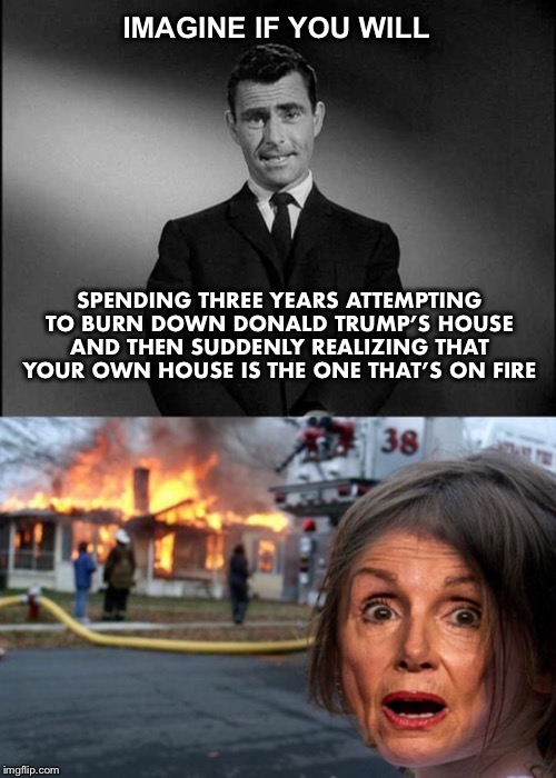 They’ll be wishing they had taken the high road instead | IMAGINE IF YOU WILL; SPENDING THREE YEARS ATTEMPTING TO BURN DOWN DONALD TRUMP’S HOUSE AND THEN SUDDENLY REALIZING THAT YOUR OWN HOUSE IS THE ONE THAT’S ON FIRE | image tagged in rod serling twilight zone,trump,democrats | made w/ Imgflip meme maker