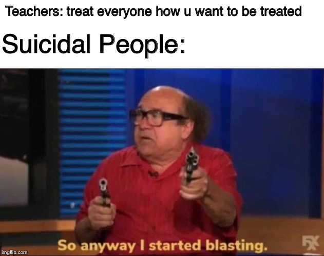 So anyway I started blasting | Teachers: treat everyone how u want to be treated; Suicidal People: | image tagged in so anyway i started blasting | made w/ Imgflip meme maker