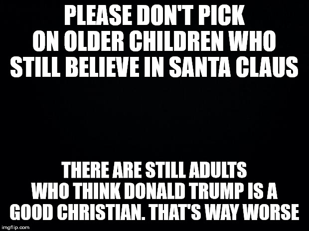 Black background | PLEASE DON'T PICK ON OLDER CHILDREN WHO STILL BELIEVE IN SANTA CLAUS; THERE ARE STILL ADULTS WHO THINK DONALD TRUMP IS A GOOD CHRISTIAN. THAT'S WAY WORSE | image tagged in black background | made w/ Imgflip meme maker