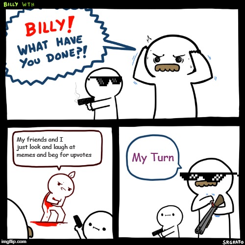Billy, What Have You Done | My friends and I just look and laugh at memes and beg for upvotes; My Turn | image tagged in billy what have you done | made w/ Imgflip meme maker