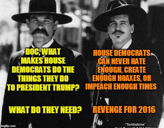 Explaining House Democrats | HOUSE DEMOCRATS CAN NEVER HATE ENOUGH, CREATE ENOUGH HOAXES, OR IMPEACH ENOUGH TIMES; DOC, WHAT MAKES HOUSE DEMOCRATS DO THE THINGS THEY DO TO PRESIDENT TRUMP? REVENGE FOR 2016; WHAT DO THEY NEED? | image tagged in trump impeachment,tombstone,wyatt earp,doc holliday | made w/ Imgflip meme maker