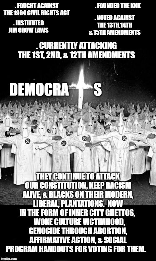 Democrats Currently Are Not - Nor Were They Ever - The Party Of "Civil Rights" | . FOUNDED THE KKK; . FOUGHT AGAINST THE 1964 CIVIL RIGHTS ACT; . VOTED AGAINST THE 13TH,14TH & 15TH AMENDMENTS; . INSTITUTED JIM CROW LAWS; . CURRENTLY ATTACKING THE 1ST, 2ND, & 12TH AMENDMENTS; DEMOCRA         S; THEY CONTINUE TO ATTACK OUR CONSTITUTION, KEEP RACISM ALIVE, & BLACKS ON THEIR MODERN, LIBERAL, PLANTATIONS.  NOW IN THE FORM OF INNER CITY GHETTOS, WOKE CULTURE VICTIMHOOD, GENOCIDE THROUGH ABORTION, AFFIRMATIVE ACTION, & SOCIAL PROGRAM HANDOUTS FOR VOTING FOR THEM. | image tagged in kkk,democrats,politics,republicans,racism,nixon's southern strategy | made w/ Imgflip meme maker