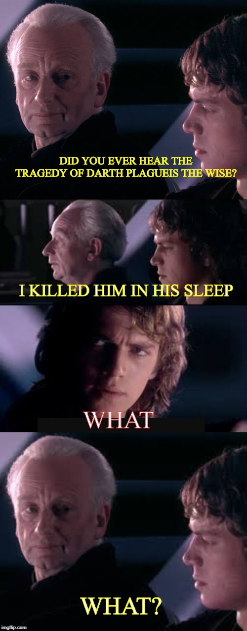 F for my boy Plagueis | DID YOU EVER HEAR THE TRAGEDY OF DARTH PLAGUEIS THE WISE? I KILLED HIM IN HIS SLEEP; WHAT; WHAT? | image tagged in have you heard of the tradegy of darth plagueis the wise,star wars,emperor palpatine,funny,meme | made w/ Imgflip meme maker