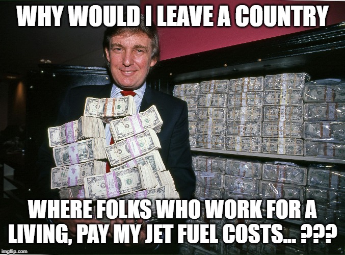 Trump cash billions | WHY WOULD I LEAVE A COUNTRY WHERE FOLKS WHO WORK FOR A LIVING, PAY MY JET FUEL COSTS... ??? | image tagged in trump cash billions | made w/ Imgflip meme maker