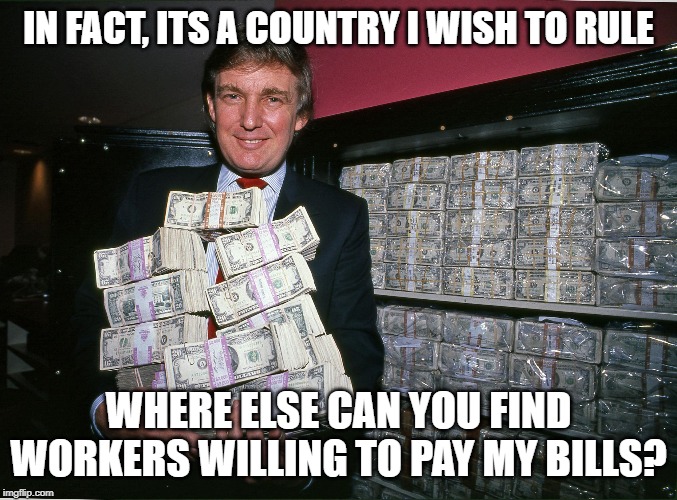 Trump cash billions | IN FACT, ITS A COUNTRY I WISH TO RULE WHERE ELSE CAN YOU FIND WORKERS WILLING TO PAY MY BILLS? | image tagged in trump cash billions | made w/ Imgflip meme maker