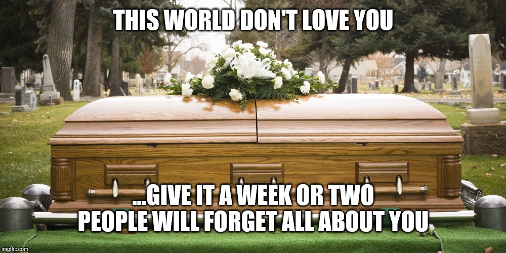 Jroc113 | THIS WORLD DON'T LOVE YOU; ...GIVE IT A WEEK OR TWO PEOPLE WILL FORGET ALL ABOUT YOU | image tagged in funeral | made w/ Imgflip meme maker