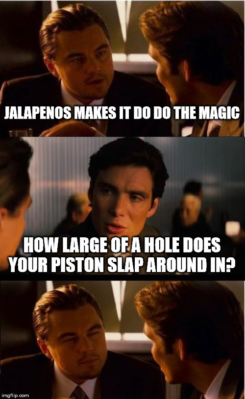 Inception Meme | JALAPENOS MAKES IT DO DO THE MAGIC; HOW LARGE OF A HOLE DOES YOUR PISTON SLAP AROUND IN? | image tagged in memes,inception | made w/ Imgflip meme maker