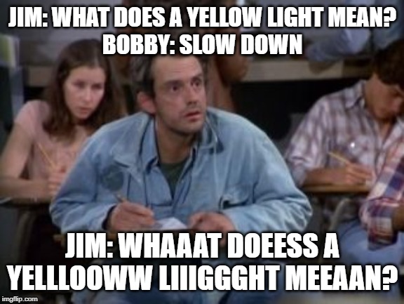 Taxi | JIM: WHAT DOES A YELLOW LIGHT MEAN?
BOBBY: SLOW DOWN; JIM: WHAAAT DOEESS A YELLLOOWW LIIIGGGHT MEEAAN? | image tagged in funny | made w/ Imgflip meme maker