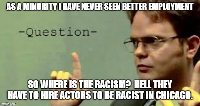 question asker | AS A MINORITY I HAVE NEVER SEEN BETTER EMPLOYMENT SO WHERE IS THE RACISM?  HELL THEY HAVE TO HIRE ACTORS TO BE RACIST IN CHICAGO. | image tagged in question asker | made w/ Imgflip meme maker