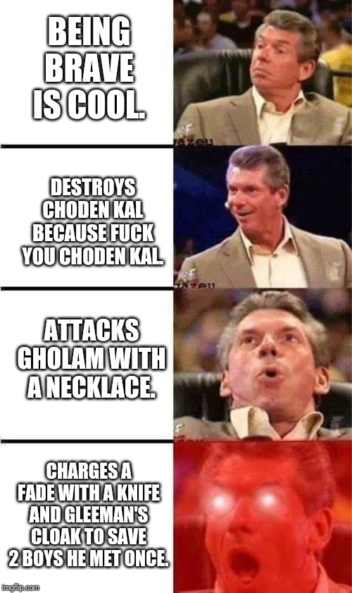 Vince McMahon Reaction w/Glowing Eyes | BEING BRAVE IS COOL. DESTROYS CHODEN KAL BECAUSE FUCK YOU CHODEN KAL. ATTACKS GHOLAM WITH A NECKLACE. CHARGES A FADE WITH A KNIFE AND GLEEMAN'S CLOAK TO SAVE 2 BOYS HE MET ONCE. | image tagged in vince mcmahon reaction w/glowing eyes,WetlanderHumor | made w/ Imgflip meme maker