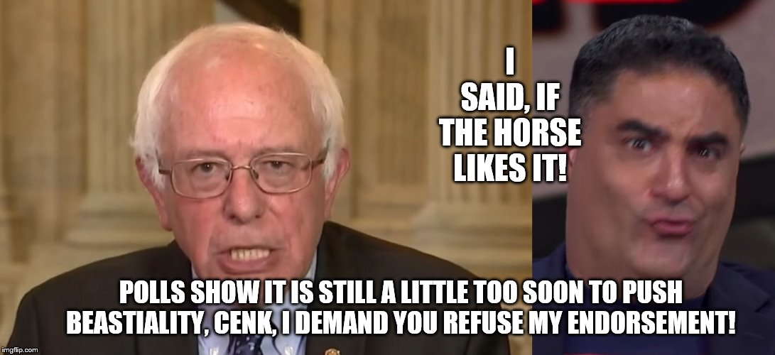 Leftists pushing the bar again! | I SAID, IF THE HORSE LIKES IT! POLLS SHOW IT IS STILL A LITTLE TOO SOON TO PUSH BEASTIALITY, CENK, I DEMAND YOU REFUSE MY ENDORSEMENT! | image tagged in bernie sanders,cenk says | made w/ Imgflip meme maker