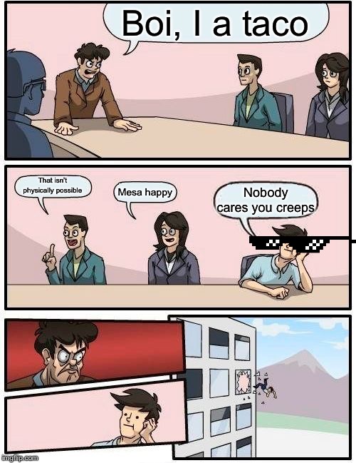 Boardroom Meeting Suggestion | Boi, I a taco; That isn’t physically possible; Mesa happy; Nobody cares you creeps | image tagged in memes,boardroom meeting suggestion | made w/ Imgflip meme maker