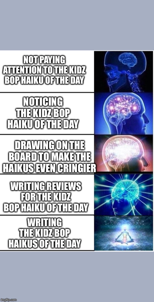 Expanding Brain 5 Panel | NOT PAYING ATTENTION TO THE KIDZ BOP HAIKU OF THE DAY; NOTICING THE KIDZ BOP HAIKU OF THE DAY; DRAWING ON THE BOARD TO MAKE THE HAIKUS EVEN CRINGIER; WRITING REVIEWS FOR THE KIDZ BOP HAIKU OF THE DAY; WRITING THE KIDZ BOP HAIKUS OF THE DAY | image tagged in expanding brain 5 panel | made w/ Imgflip meme maker