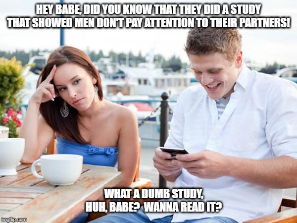 What a dumb study! | HEY BABE, DID YOU KNOW THAT THEY DID A STUDY THAT SHOWED MEN DON'T PAY ATTENTION TO THEIR PARTNERS! WHAT A DUMB STUDY, HUH, BABE?  WANNA READ IT? | image tagged in textingloser | made w/ Imgflip meme maker