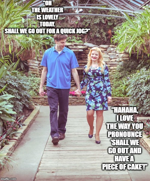 Man and Woman, Walking and Holding Hands | “OH THE WEATHER IS LOVELY TODAY. SHALL WE GO OUT FOR A QUICK JOG?“
-; “HAHAHA, I LOVE THE WAY YOU PRONOUNCE ‘SHALL WE GO OUT AND HAVE A  PIECE OF CAKE’!” | image tagged in man and woman walking and holding hands | made w/ Imgflip meme maker