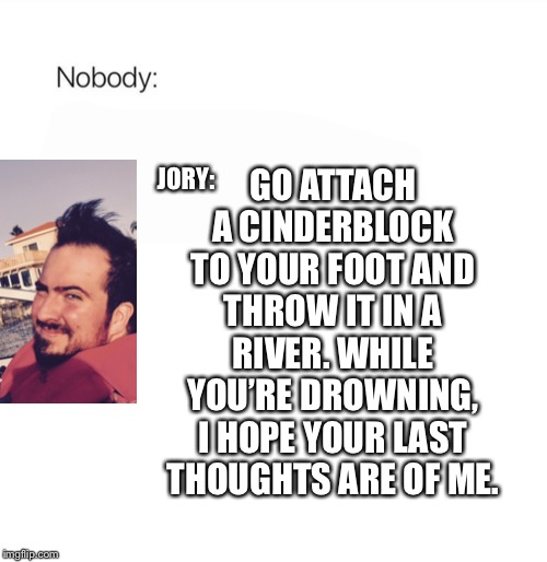 Nobody | GO ATTACH A CINDERBLOCK TO YOUR FOOT AND THROW IT IN A RIVER. WHILE YOU’RE DROWNING, I HOPE YOUR LAST THOUGHTS ARE OF ME. JORY: | image tagged in nobody | made w/ Imgflip meme maker