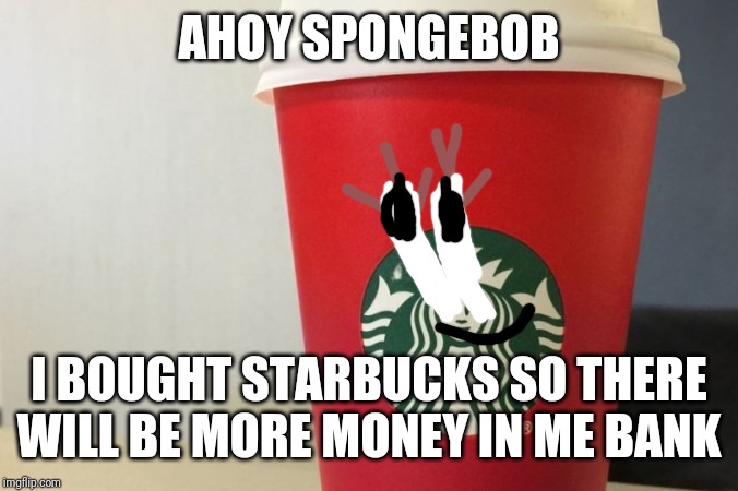 Starbucks cup | AHOY SPONGEBOB I BOUGHT STARBUCKS SO THERE WILL BE MORE MONEY IN ME BANK | image tagged in starbucks cup | made w/ Imgflip meme maker