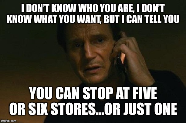 Liam neeson phone call | I DON’T KNOW WHO YOU ARE, I DON’T KNOW WHAT YOU WANT, BUT I CAN TELL YOU; YOU CAN STOP AT FIVE OR SIX STORES...OR JUST ONE | image tagged in liam neeson phone call | made w/ Imgflip meme maker