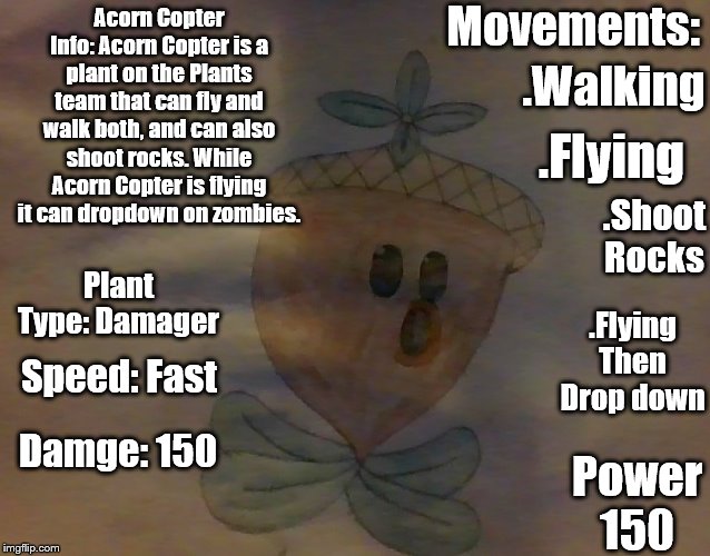 Plants vs. Zombies |  Acorn Copter Info | Movements:; Acorn Copter Info: Acorn Copter is a plant on the Plants team that can fly and walk both, and can also shoot rocks. While Acorn Copter is flying it can dropdown on zombies. .Walking; .Flying; .Shoot Rocks; Plant Type: Damager; .Flying Then Drop down; Speed: Fast; Damge: 150; Power 150 | image tagged in information | made w/ Imgflip meme maker