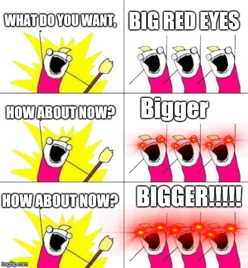 What Do We Want 3 Meme | WHAT DO YOU WANT, BIG RED EYES; Bigger; HOW ABOUT NOW? BIGGER!!!!! HOW ABOUT NOW? | image tagged in memes,what do we want 3,red eyes | made w/ Imgflip meme maker