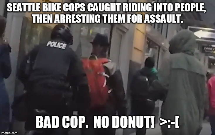 Can we agree this one is political but non-partisan? | SEATTLE BIKE COPS CAUGHT RIDING INTO PEOPLE, 
THEN ARRESTING THEM FOR ASSAULT. BAD COP.  NO DONUT!  >:-[ | image tagged in bad cop,assault,corruption,police | made w/ Imgflip meme maker