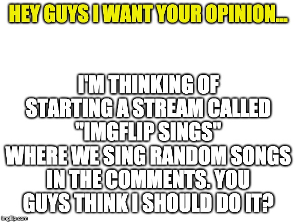 Blank White Template | I'M THINKING OF STARTING A STREAM CALLED "IMGFLIP SINGS" WHERE WE SING RANDOM SONGS IN THE COMMENTS. YOU GUYS THINK I SHOULD DO IT? HEY GUYS I WANT YOUR OPINION... | image tagged in blank white template | made w/ Imgflip meme maker