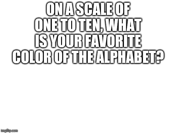 Blank White Template | ON A SCALE OF ONE TO TEN, WHAT IS YOUR FAVORITE COLOR OF THE ALPHABET? | image tagged in blank white template | made w/ Imgflip meme maker