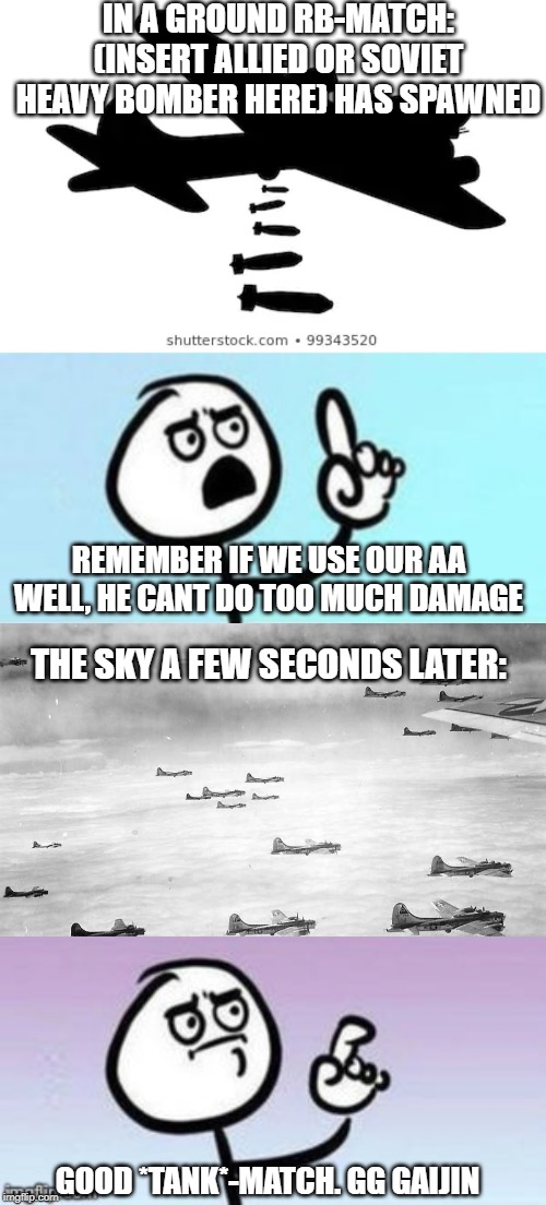 IN A GROUND RB-MATCH: (INSERT ALLIED OR SOVIET HEAVY BOMBER HERE) HAS SPAWNED; REMEMBER IF WE USE OUR AA WELL, HE CANT DO TOO MUCH DAMAGE; THE SKY A FEW SECONDS LATER:; GOOD *TANK*-MATCH. GG GAIJIN | image tagged in wait nevermind,nevermind,war thunder,gaijin entertainment | made w/ Imgflip meme maker