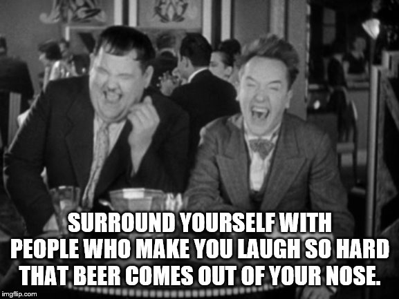 Surround yourself with people who make you laugh | SURROUND YOURSELF WITH PEOPLE WHO MAKE YOU LAUGH SO HARD THAT BEER COMES OUT OF YOUR NOSE. | image tagged in laurel hardy laught,beer out the nose | made w/ Imgflip meme maker