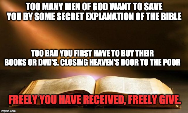 Bible  | TOO MANY MEN OF GOD WANT TO SAVE YOU BY SOME SECRET EXPLANATION OF THE BIBLE; TOO BAD YOU FIRST HAVE TO BUY THEIR BOOKS OR DVD'S. CLOSING HEAVEN'S DOOR TO THE POOR; FREELY YOU HAVE RECEIVED, FREELY GIVE. | image tagged in bible | made w/ Imgflip meme maker