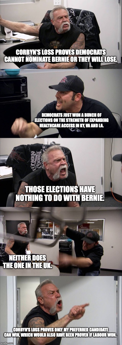 American Chopper Argument | CORBYN'S LOSS PROVES DEMOCRATS CANNOT NOMINATE BERNIE OR THEY WILL LOSE. DEMOCRATS JUST WON A BUNCH OF ELECTIONS ON THE STRENGTH OF EXPANDING HEALTHCARE ACCESS IN KY, VA AND LA. THOSE ELECTIONS HAVE NOTHING TO DO WITH BERNIE. NEITHER DOES THE ONE IN THE UK. CORBYN'S LOSS PROVES ONLY MY PREFERRED CANDIDATE CAN WIN, WHICH WOULD ALSO HAVE BEEN PROVEN IF LABOUR WON. | image tagged in memes,american chopper argument | made w/ Imgflip meme maker