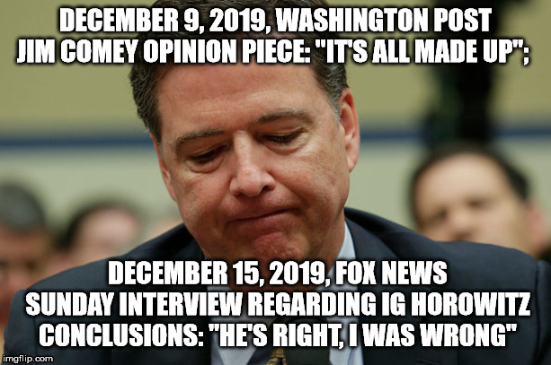 James Comey humiliated | DECEMBER 9, 2019, WASHINGTON POST JIM COMEY OPINION PIECE: "IT'S ALL MADE UP";; DECEMBER 15, 2019, FOX NEWS SUNDAY INTERVIEW REGARDING IG HOROWITZ CONCLUSIONS: "HE'S RIGHT, I WAS WRONG" | image tagged in james comey humiliated | made w/ Imgflip meme maker