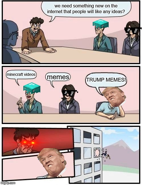 Boardroom Meeting Suggestion Meme | we need something new on the internet that people will like any ideas? minecraft videos; memes; TRUMP MEMES! | image tagged in memes,boardroom meeting suggestion | made w/ Imgflip meme maker